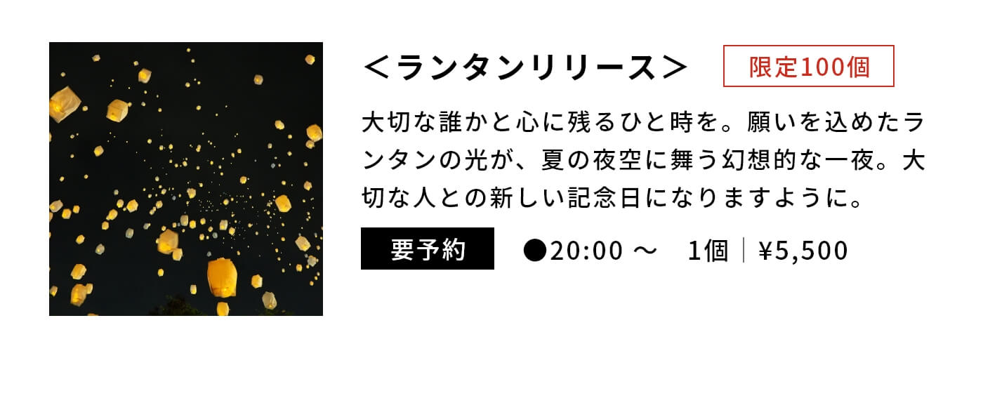 ＜ランタンリリース＞限定100個|大切な誰かと心に残るひと時を。願いを込めたランタンの光が、夏の夜空に舞う幻想的な一夜。大切な人との新しい記念日になりますように。|要予約|●20:00 〜　1個｜¥5,500