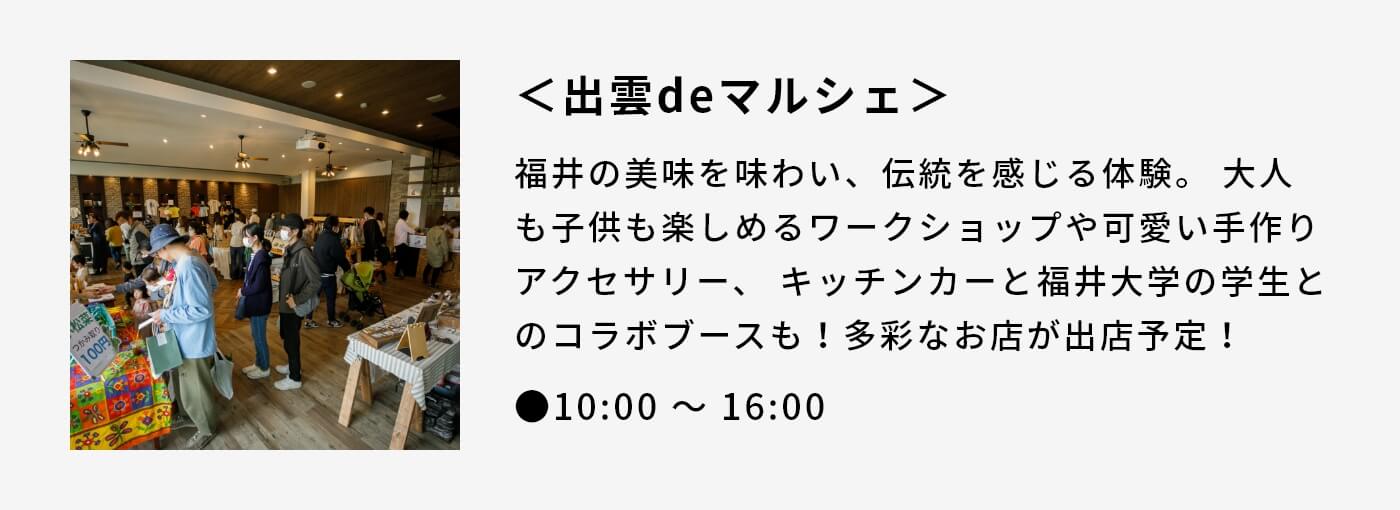 ＜出雲deマルシェ＞|福井の美味を味わい、伝統を感じる体験。 大人も子供も楽しめるワークショップや可愛い手作りアクセサリー、 キッチンカーと福井大学の学生とのコラボブースも！多彩なお店が出店予定！|●10:00 〜 16:00