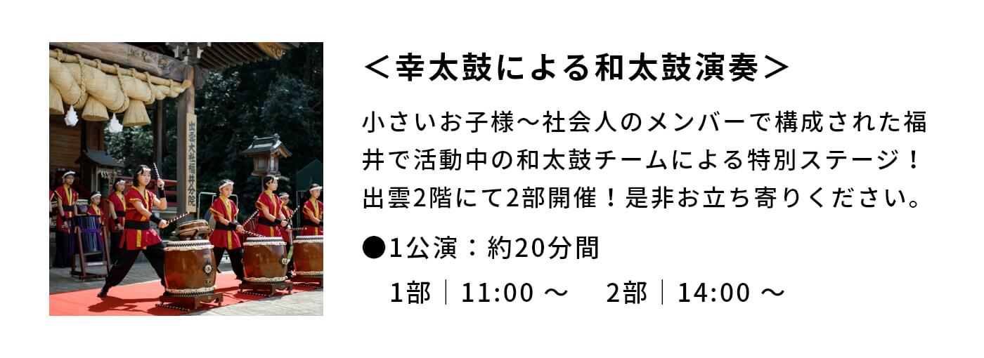 ＜幸太鼓による和太鼓演奏＞|小さいお子様〜社会人のメンバーで構成された福井で活動中の和太鼓チームによる特別ステージ！出雲2階にて2部開催！是非お立ち寄りください。|●1公演：約20分間 1部｜11:00 〜 　2部｜14:00 〜