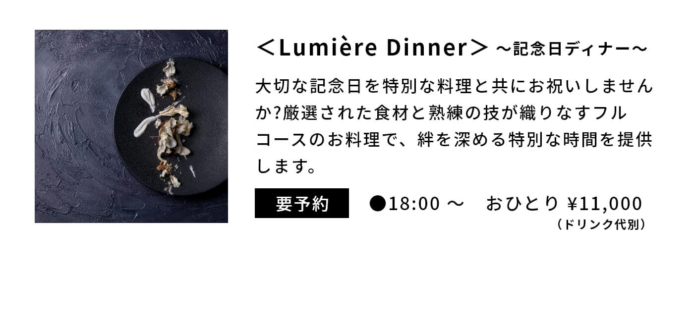 ＜Lumière Dinner＞〜記念日ディナー〜|大切な記念日を特別な料理と共にお祝いしませんか?厳選された食材と熟練の技が織りなすフルコースのお料理で、絆を深める特別な時間を提供します。|要予約|●18:00 〜　おひとり ¥11,000（ドリンク代別）