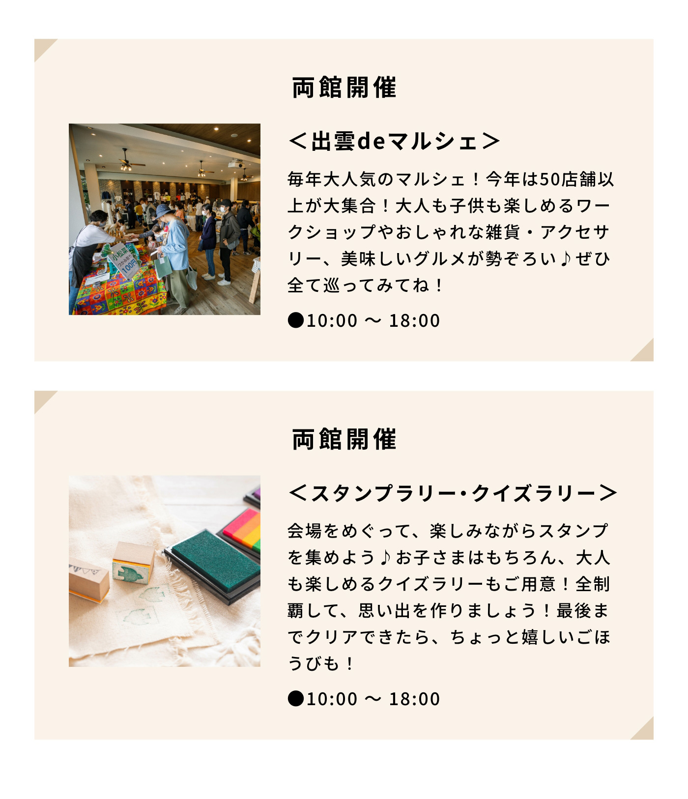 両館開催＜出雲deマルシェ＞|毎年大人気のマルシェ！今年は50店舗以上が大集合！大人も子供も楽しめるワークショップやおしゃれな雑貨・アクセサリー、美味しいグルメが勢ぞろい♪ぜひ全て巡ってみてね！|●10:00 〜 18:00|両館開催＜スランプラリー・クイズラリー＞|会場をめぐって、楽しみながらスタンプを集めよう♪お子さまはもちろん、大人も楽しめるクイズラリーもご用意！全制覇して、思い出を作りましょう！最後までクリアできたら、ちょっと嬉しいごほうびも！|●10:00 〜 18:00 