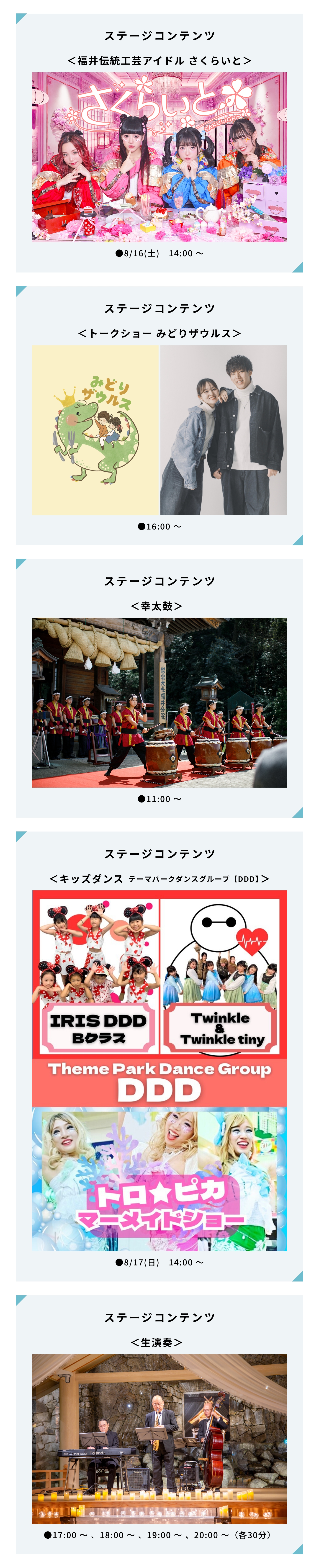 ステージコンテンツ＜福井伝統工芸アイドル さくらいと＞|●8/16(土)　14:00 〜|ステージコンテンツ＜トークショー みどりザウルス＞|●16:00 〜|ステージコンテンツ＜幸太鼓＞|●11:00 〜|ステージコンテンツ＜キッズダンス テーマパークダンスグループ【DDD】＞|●8/17(日)　14:00 〜|ステージコンテンツ＜生演奏＞|●17:00 〜 、18:00 〜 、19:00 〜 、20:00 〜（各30分）