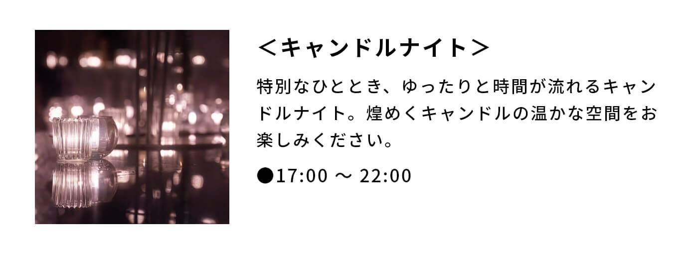 ＜キャンドルナイト＞|特別なひととき、ゆったりと時間が流れるキャンドルナイト。煌めくキャンドルの温かな空間をお楽しみください。|●17:00 〜 22:00 