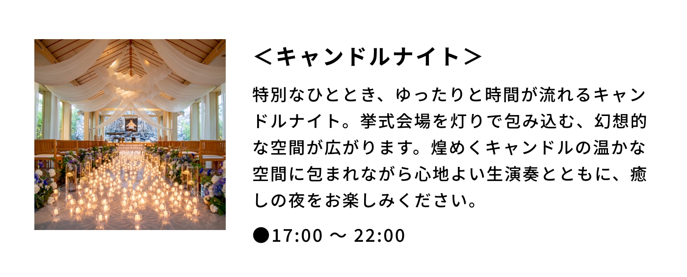 ＜キャンドルナイト＞|特別なひととき、ゆったりと時間が流れるキャンドルナイト。挙式会場を灯りで包み込む、幻想的な空間が広がります。煌めくキャンドルの温かな空間に包まれながら心地よい生演奏とともに、癒しの夜をお楽しみください。|●17:00 〜 22:00 