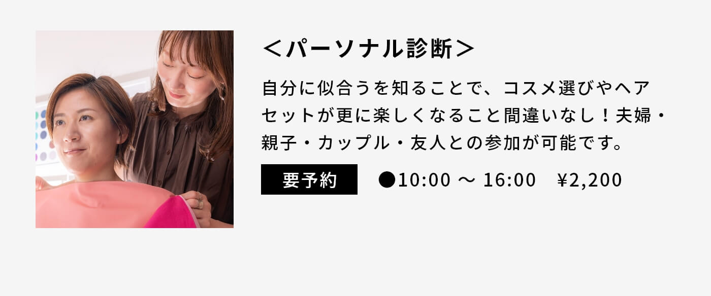 ＜パーソナル診断＞|自分に似合うを知ることで、コスメ選びやヘアセットが更に楽しくなること間違いなし！夫婦・親子・カップル・友人との参加が可能です。|要予約|●10:00 〜 16:00　¥2,200