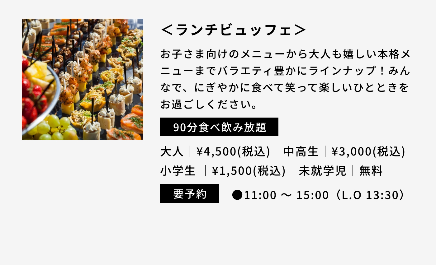 ＜ランチビュッフェ＞|お子さま向けのメニューから大人も嬉しい本格メニューまでバラエティ豊かにラインナップ！みんなで、にぎやかに食べて笑って楽しいひとときをお過ごしください。|90分食べ飲み放題|大人｜¥4,500(税込) 中高生｜¥3,000(税込) 小学生｜¥1,500(税込) 未就学児｜無料|要予約|●11:00 〜 15:00（L.O 13:30） 