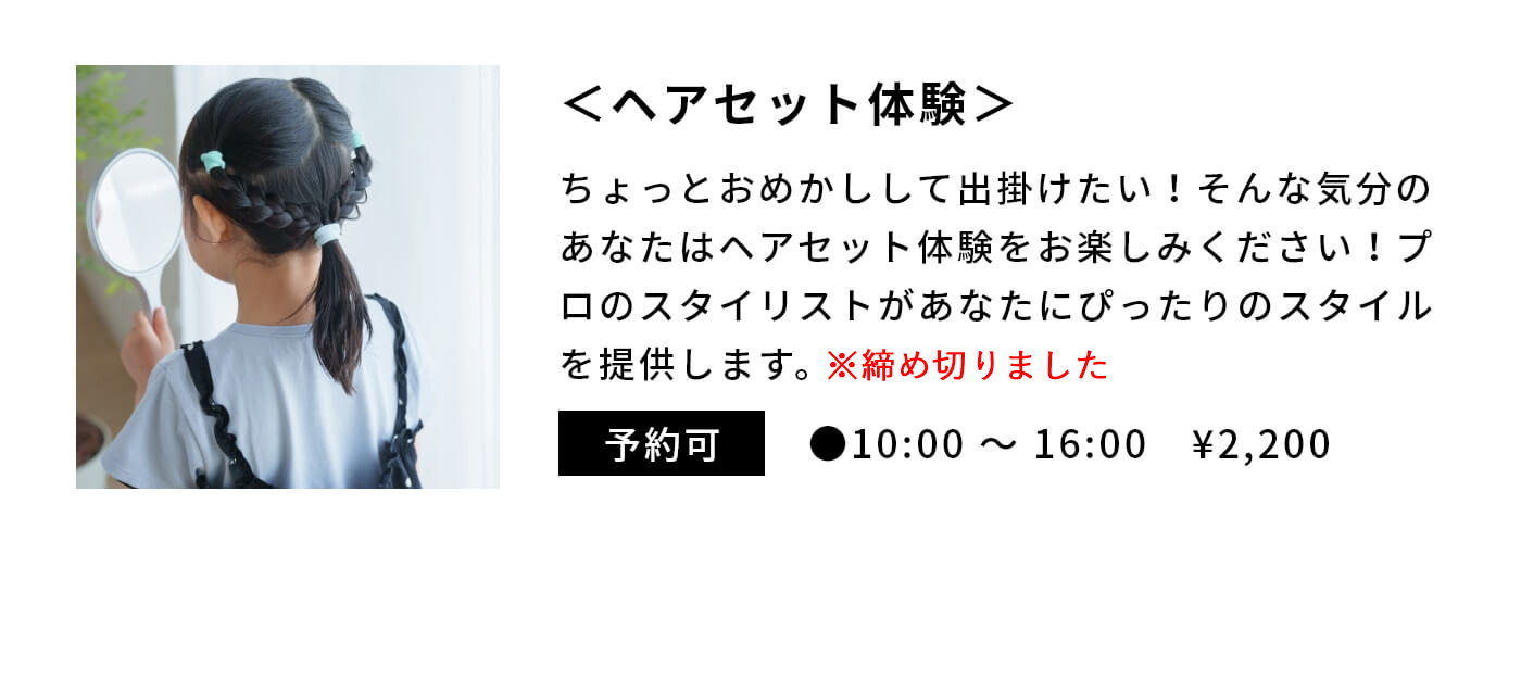 ＜ヘアセット体験＞|ちょっとおめかしして出掛けたい！そんな気分のあなたはヘアセット体験をお楽しみください！プロのスタイリストがあなたにぴったりのスタイルを提供します。|予約可|●10:00 〜 16:00　¥2,200