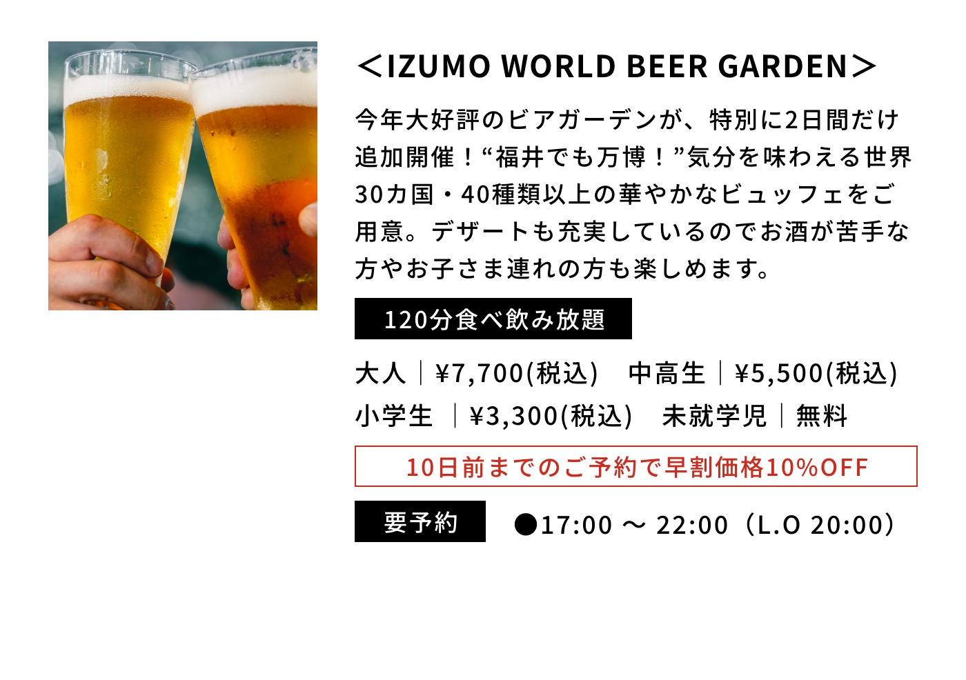 ＜IZUMO WORLD BEER GARDEN＞|今年大好評のビアガーデンが、特別に2日間だけ追加開催！“福井でも万博！”気分を味わえる世界30カ国・40種類以上の華やかなビュッフェをご用意。デザートも充実しているのでお酒が苦手な方やお子さま連れの方も楽しめます。|120分食べ飲み放題|大人｜¥7,700(税込) 中高生｜¥5,500(税込) 小学生｜¥3,300(税込) 未就学児｜無料|10日前までのご予約で早割価格10%OFF|要予約|●17:00 〜 22:00（L.O 20:00） 