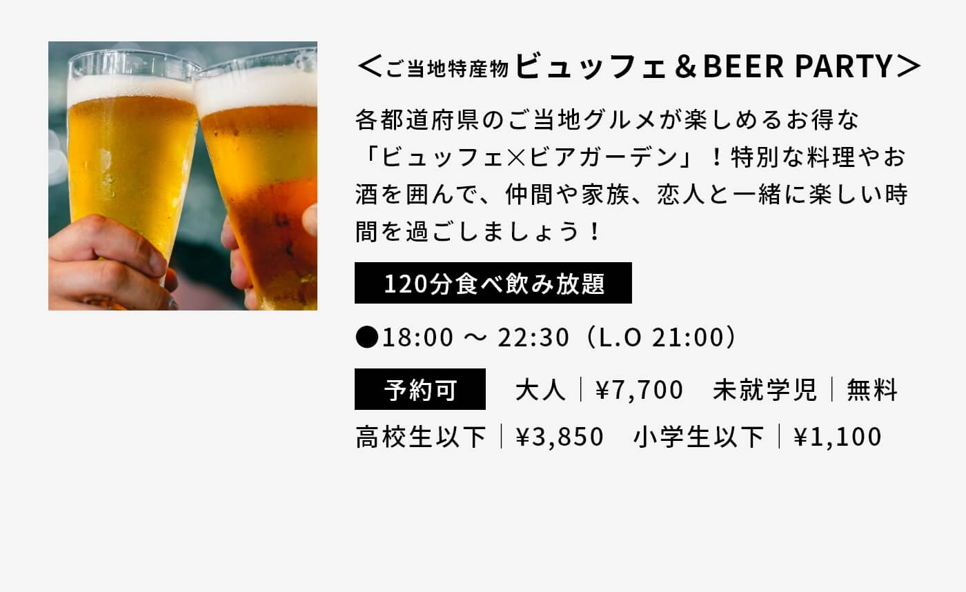 ＜ご当地特産物ビュッフェ＆BEER PARTY＞|各都道府県のご当地グルメが楽しめるお得な「ビュッフェ✕ビアガーデン」！特別な料理やお酒を囲んで、仲間や家族、恋人と一緒に楽しい時間を過ごしましょう！|120分食べ飲み放題|●18:00 〜 22:30（L.O 21:00）|予約可|大人｜¥7,700　未就学児｜無料 高校生以下｜¥3,850　小学生以下｜¥1,100